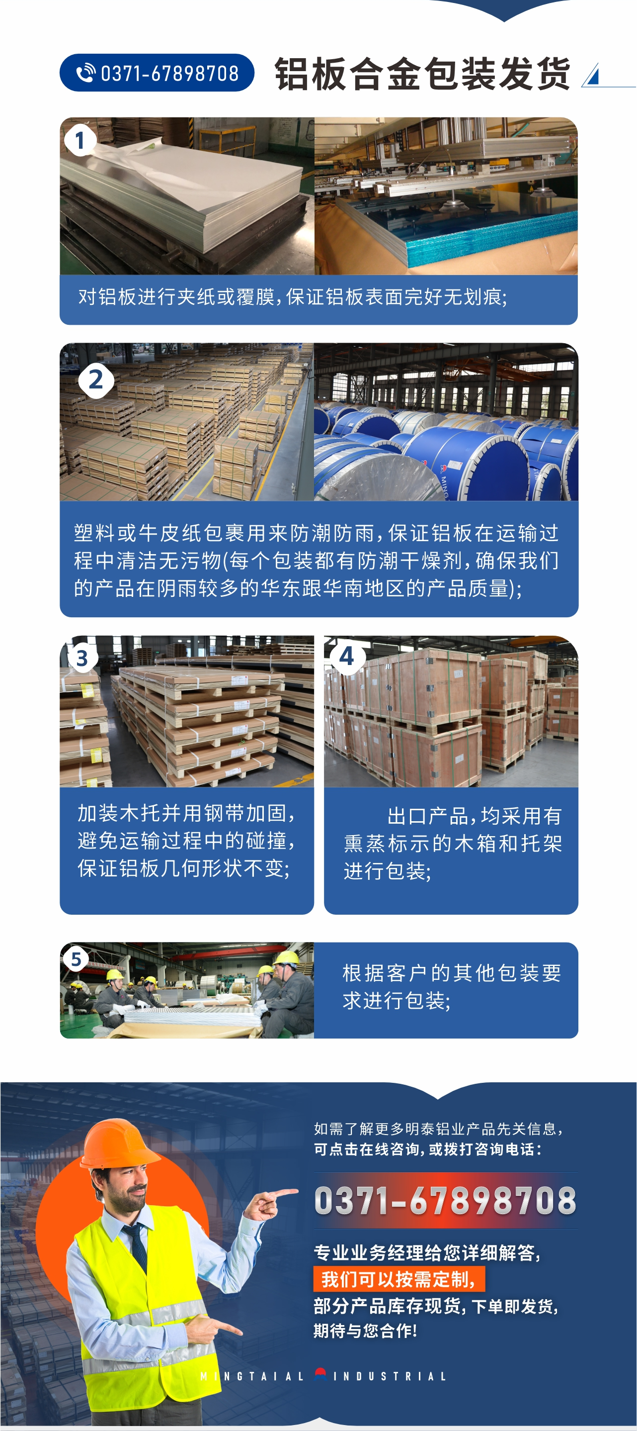 鋁板合金包裝發(fā)貨1、對鋁板進行夾紙或覆膜，保證鋁板表面完好無劃痕;
2、塑料或牛皮紙包裹用來防潮防雨，保證鋁板在運輸過程中清潔無污物(每個包裝都有防潮干燥劑，確保我們的產(chǎn)品在陰雨較多的華東跟華南地區(qū)的產(chǎn)品質(zhì)量);
3、加裝木托并用鋼帶加固，避免運輸過程中的碰撞，保證鋁板幾何形狀不變;
4、出口產(chǎn)品，均采用有熏蒸標示的木箱和托架進行包裝;
5、根據(jù)客戶的其他包裝要求進行包裝;
如需了解更多明泰鋁業(yè)產(chǎn)品先關(guān)信息，可點擊在線咨詢，或撥打咨詢電話：0371-67898708，專業(yè)業(yè)務經(jīng)理給您詳細解答，我們可以按需定制，部分產(chǎn)品庫存現(xiàn)貨，下單即發(fā)貨，期待與您合作!