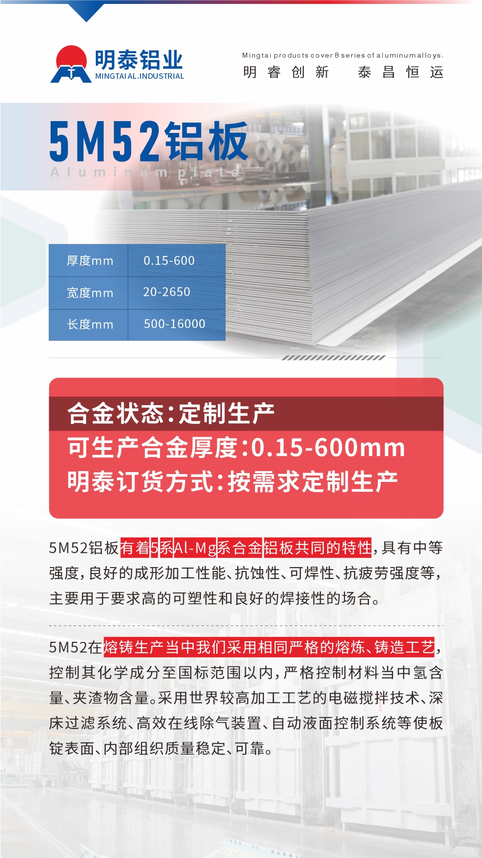 5M52鋁板有著5系A(chǔ)l-Mg系合金鋁板共同的特性，具有中等強(qiáng)度，良好的成形加工性能、抗蝕性、可焊性、抗疲勞強(qiáng)度等，主要用于要求高的可塑性和良好的焊接性的場合，如大巴車、蒙皮、發(fā)動機(jī)、行李箱外板、易拉罐、門板料、屋面板、雕刻鋁板、燈具料等。
5M52在熔鑄生產(chǎn)當(dāng)中我們采用相同嚴(yán)格的熔煉、鑄造工藝，控制其化學(xué)成分至國標(biāo)范圍以內(nèi)，嚴(yán)格控制材料當(dāng)中氫含量、夾渣物含量。采用世界較高加工工藝的電磁攪拌技術(shù)、深床過濾系統(tǒng)、高效在線除氣裝置、自動液面控制系統(tǒng)等使板錠表面、內(nèi)部組織質(zhì)量穩(wěn)定、可靠。