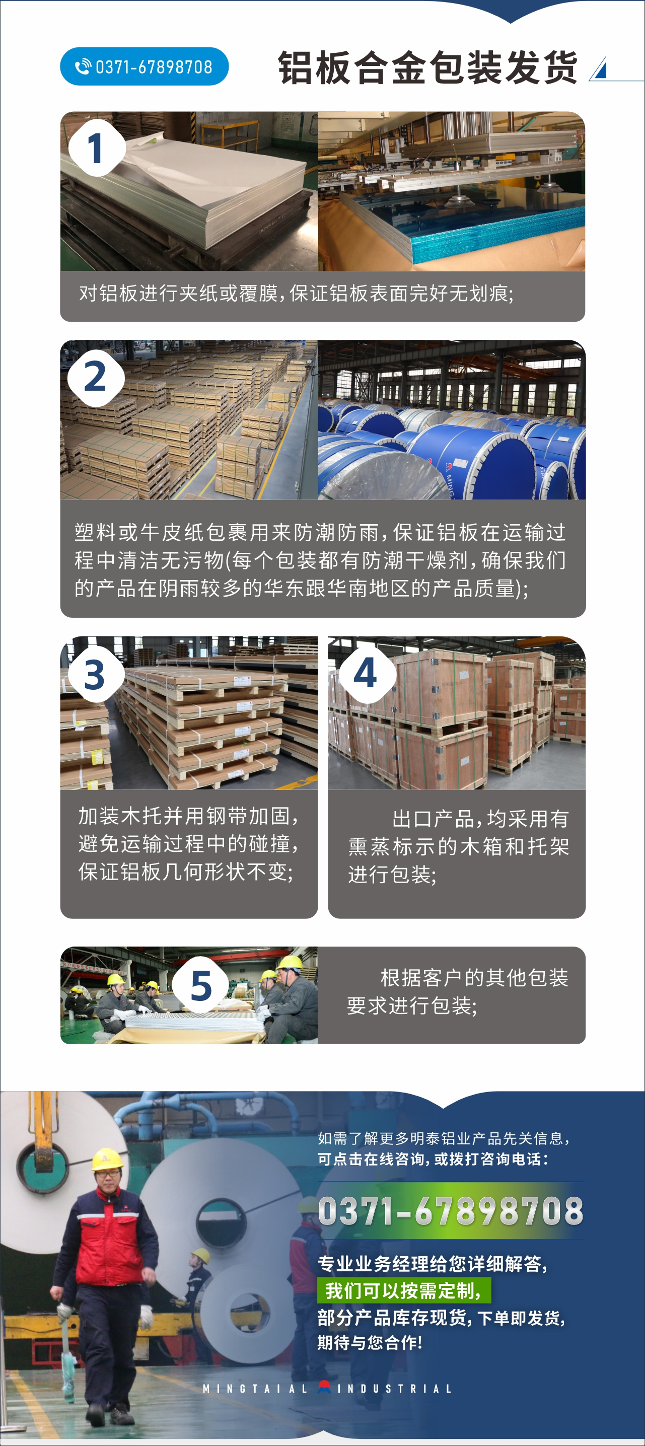 　　鋁板合金包裝發(fā)貨
　　1、對鋁板進行夾紙或覆膜，保證鋁板表面完好無劃痕;

　　2、塑料或牛皮紙包裹用來防潮防雨，保證鋁板在運輸過程中清潔無污物(每個包裝都有防潮干燥劑，確保我們的產(chǎn)品在陰雨較多的華東跟華南地區(qū)的產(chǎn)品質(zhì)量);

　　3、加裝木托并用鋼帶加固，避免運輸過程中的碰撞，保證鋁板幾何形狀不變;

　　4、出口產(chǎn)品，均采用有熏蒸標(biāo)示的木箱和托架進行包裝;

　　5、根據(jù)客戶的其他包裝要求進行包裝;

　　如需了解更多明泰鋁業(yè)產(chǎn)品先關(guān)信息，可點擊在線咨詢，或撥打咨詢電話：0371-67898708，專業(yè)業(yè)務(wù)經(jīng)理給您詳細解答，我們可以按需定制，部分產(chǎn)品庫存現(xiàn)貨，下單即發(fā)貨，期待與您合作!