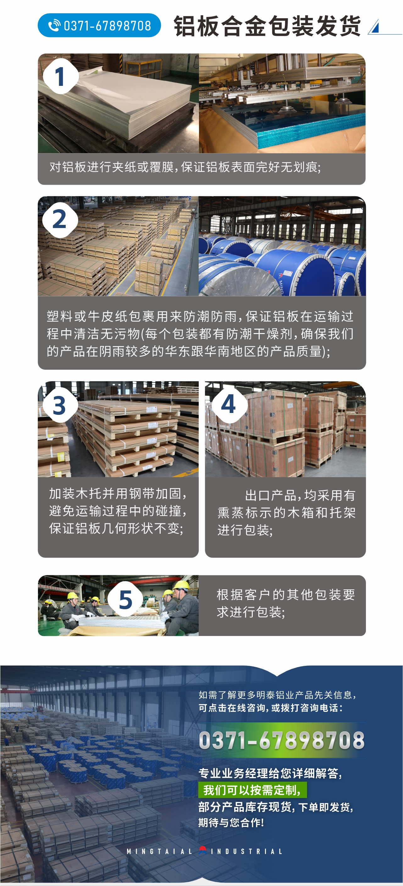 鋁板合金包裝發(fā)貨
　　1、對鋁板進(jìn)行夾紙或覆膜，保證鋁板表面完好無劃痕;
　　2、塑料或牛皮紙包裹用來防潮防雨，保證鋁板在運(yùn)輸過程中清潔無污物(每個(gè)包裝都有防潮干燥劑，確保我們的產(chǎn)品在陰雨較多的華東跟華南地區(qū)的產(chǎn)品質(zhì)量);
　　3、加裝木托并用鋼帶加固，避免運(yùn)輸過程中的碰撞，保證鋁板幾何形狀不變;
　　4、出口產(chǎn)品，均采用有熏蒸標(biāo)示的木箱和托架進(jìn)行包裝;
　　5、根據(jù)客戶的其他包裝要求進(jìn)行包裝;
　　如需了解更多明泰鋁業(yè)產(chǎn)品先關(guān)信息，可點(diǎn)擊在線咨詢，或撥打咨詢電話：0371-67898708，專業(yè)業(yè)務(wù)經(jīng)理給您詳細(xì)解答，我們可以按需定制，部分產(chǎn)品庫存現(xiàn)貨，下單即發(fā)貨，期待與您合作!