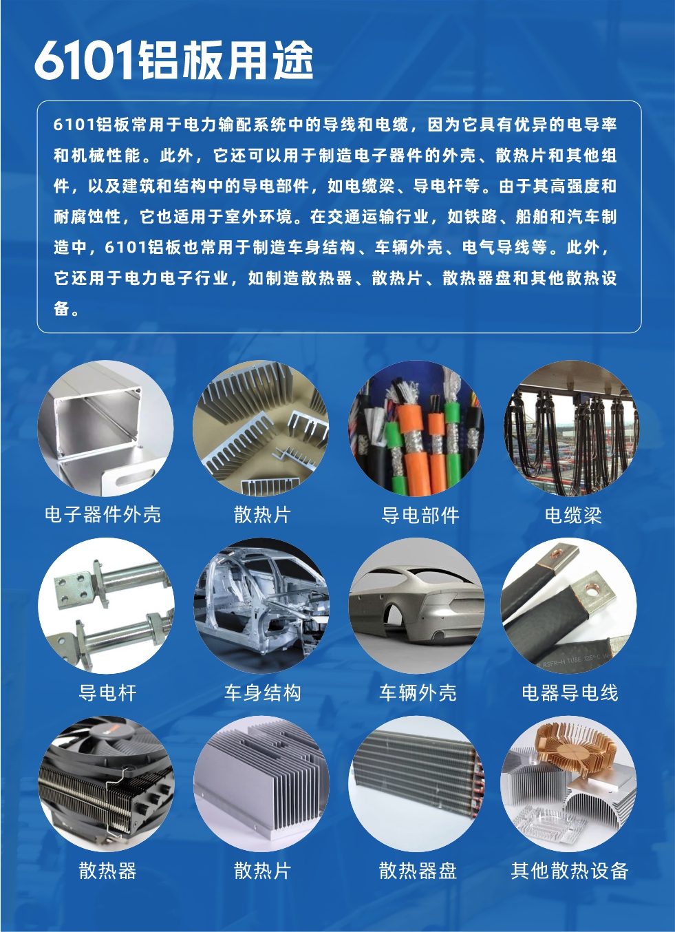 6101鋁板用途：

6101鋁板常用于電力輸配系統(tǒng)中的導(dǎo)線和電纜，因為它具有優(yōu)異的電導(dǎo)率和機械性能。此外，它還可以用于制造電子器件的外殼、散熱片和其他組件，以及建筑和結(jié)構(gòu)中的導(dǎo)電部件，如電纜梁、導(dǎo)電桿等。由于其高強度和耐腐蝕性，它也適用于室外環(huán)境。在交通運輸行業(yè)，如鐵路、船舶和汽車制造中，6101鋁板也常用于制造車身結(jié)構(gòu)、車輛外殼、電氣導(dǎo)線等。此外，它還用于電力電子行業(yè)，如制造散熱器、散熱片、散熱器盤和其他散熱設(shè)備。
