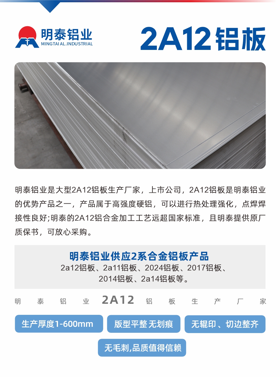 明泰鋁業(yè)是大型2A12鋁板生產(chǎn)廠家，上市公司，2A12鋁板是明泰鋁業(yè)的優(yōu)勢產(chǎn)品之一，產(chǎn)品屬于高強度硬鋁，可以進行熱處理強化，點焊焊接性良好;明泰的2A12鋁合金加工工藝遠超國家標準，且明泰提供原廠質保書，可放心采購。明泰鋁業(yè)供應2系合金鋁板產(chǎn)品：2a12鋁板、2a11鋁板、2024鋁板、2017鋁板、2014鋁板、2a14鋁板等。明泰鋁業(yè)生產(chǎn)2a12鋁板厚度1.0-600mm，版型平整,無劃痕 、無輥印 、切邊整齊 、無毛刺,品質值得信賴。
