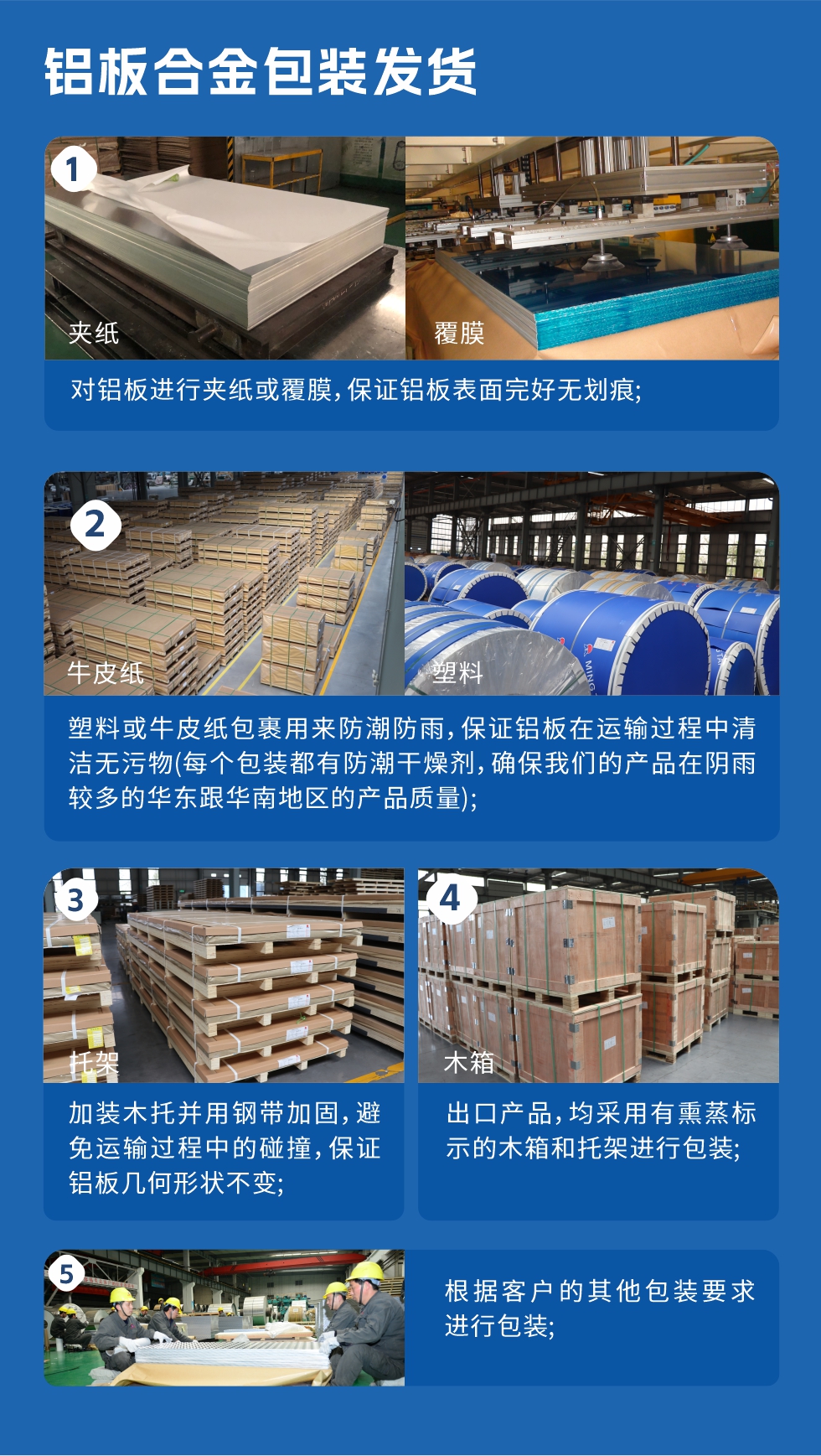 鋁板合金包裝發(fā)貨
　　1、對(duì)鋁板進(jìn)行夾紙或覆膜，保證鋁板表面完好無劃痕；

　　2、塑料或牛皮紙包裹用來防潮防雨，保證鋁板在運(yùn)輸過程中清潔無污物(每個(gè)包裝都有防潮干燥劑，確保我們的產(chǎn)品在陰雨較多的華東跟華南地區(qū)的產(chǎn)品質(zhì)量)；

　　3、加裝木托并用鋼帶加固，避免運(yùn)輸過程中的碰撞，保證鋁板幾何形狀不變；

　　4、出口產(chǎn)品，均采用有熏蒸標(biāo)示的木箱和托架進(jìn)行包裝；

　　5、根據(jù)客戶的其他包裝要求進(jìn)行包裝。

