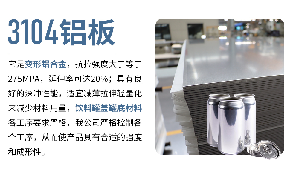 3104鋁板它是變形鋁合金，抗拉強(qiáng)度大于等于275MPA，延伸率可達(dá)20%；具有良好的深沖性能，適宜減薄拉伸輕量化來(lái)減少材料用量，飲料罐蓋罐底材料各工序要求嚴(yán)格，我公司嚴(yán)格控制各個(gè)工序，從而使產(chǎn)品具有合適的強(qiáng)度和成形性。