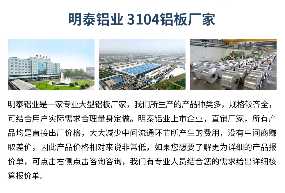 明泰鋁業(yè)3104鋁板廠家_明泰鋁業(yè)
　　明泰鋁業(yè)是一家專業(yè)大型鋁板廠家，我們所生產(chǎn)的產(chǎn)品種類多，規(guī)格較齊全，可結(jié)合用戶實(shí)際需求合理量身定做。明泰鋁業(yè)上市企業(yè)，直銷廠家，所有產(chǎn)品均是直接出廠價(jià)格，大大減少中間流通環(huán)節(jié)所產(chǎn)生的費(fèi)用，沒(méi)有中間商賺取差價(jià)，因此產(chǎn)品價(jià)格相對(duì)來(lái)說(shuō)非常低，如果您想要了解更為詳細(xì)的產(chǎn)品報(bào)價(jià)單，可點(diǎn)擊右側(cè)點(diǎn)擊咨詢咨詢，我們有專業(yè)人員結(jié)合您的需求給出詳細(xì)核算報(bào)價(jià)單。