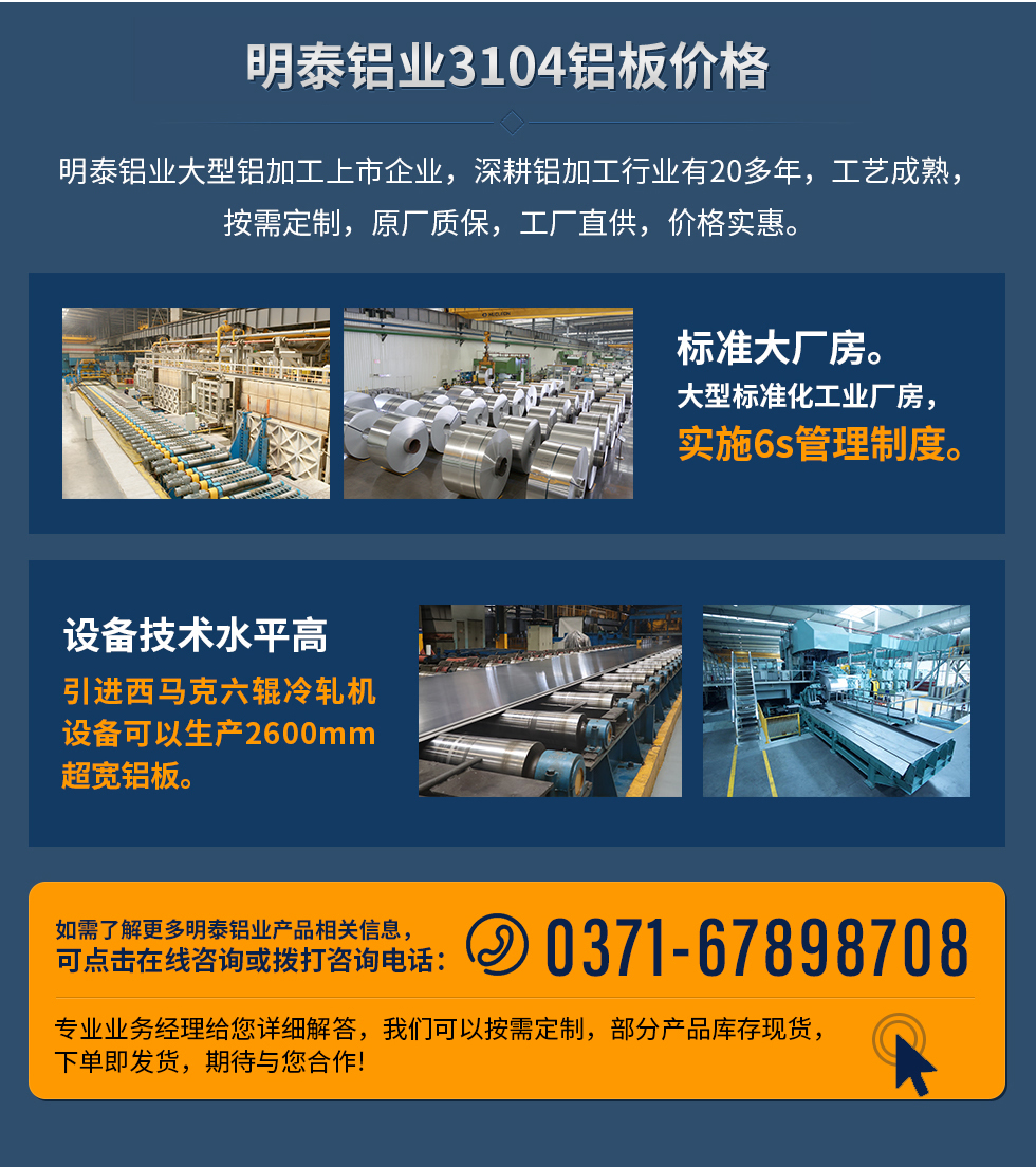 明泰鋁業(yè)3104鋁板價(jià)格
　　明泰鋁業(yè)大型鋁加工上市企業(yè)，深耕鋁加工行業(yè)有20多年，工藝成熟，按需定制，原廠質(zhì)保，工廠直供，價(jià)格實(shí)惠。
　　1、標(biāo)準(zhǔn)大廠房。大型標(biāo)準(zhǔn)化工業(yè)廠房，實(shí)施6s管理制度。
　　2、設(shè)備技術(shù)水平高。引進(jìn)西馬克六輥冷軋機(jī)設(shè)備可以生產(chǎn)2600mm超寬鋁板。
　　如需了解更多明泰鋁業(yè)產(chǎn)品先關(guān)信息，可點(diǎn)擊在線咨詢，或撥打咨詢電話：0371-67898708，專業(yè)業(yè)務(wù)經(jīng)理給您詳細(xì)解答，我們可以按需定制，部分產(chǎn)品庫(kù)存現(xiàn)貨，下單即發(fā)貨，期待與您合作!